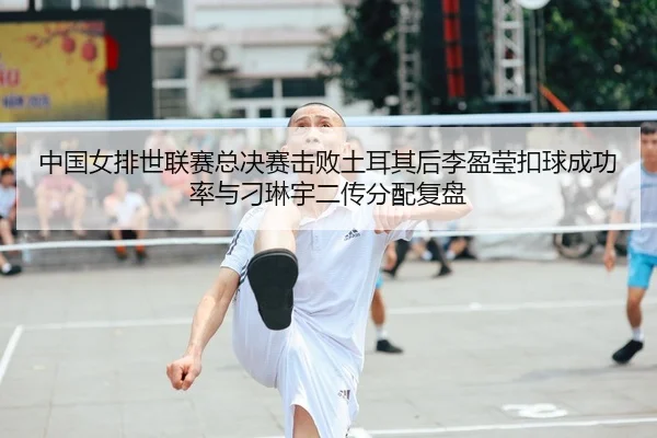 中国女排世联赛总决赛击败土耳其后李盈莹扣球成功率与刁琳宇二传分配复盘